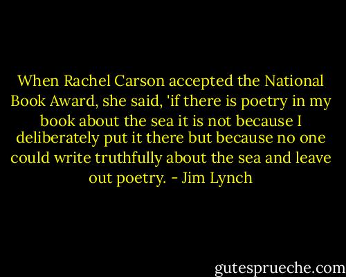 When Rachel Carson accepted the National Book Award, she said, 'if there is poetry in my book about the sea it is not because I deliberately put it there but because no one could write truthfully about the sea and leave out poetry. - Jim Lynch