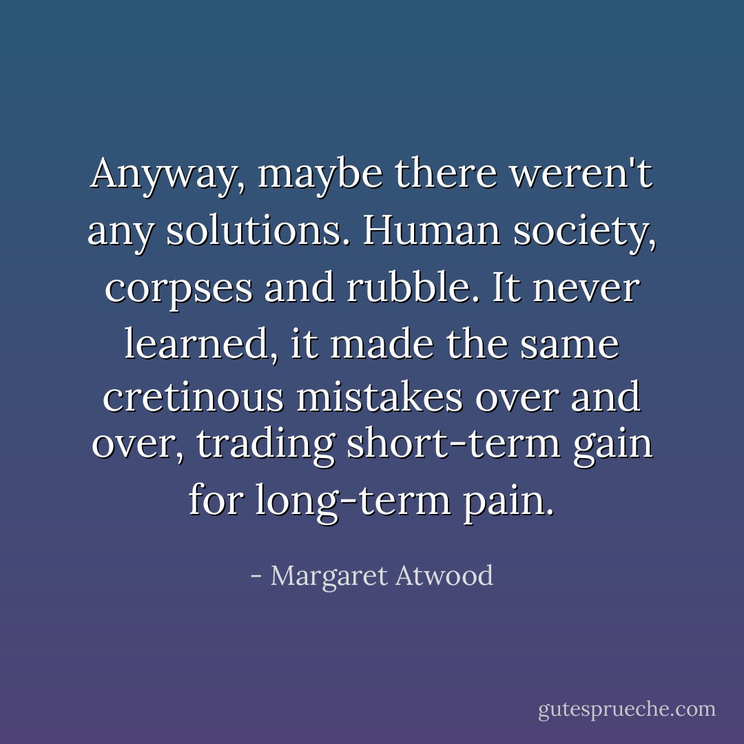 Anyway, maybe there weren't any solutions. Human society, corpses and rubble. It never learned, it made the same cretinous mistakes over and over, trading short-term gain for long-term pain. - Margaret Atwood