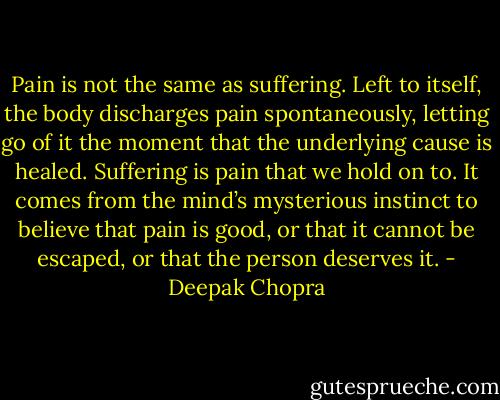 Pain is not the same as suffering. Left to itself, the body discharges pain spontaneously, letting go of it the moment that the underlying cause is healed. Suffering is pain that we hold on to. It comes from the mind’s mysterious instinct to believe that pain is good, or that it cannot be escaped, or that the person deserves it. - Deepak Chopra