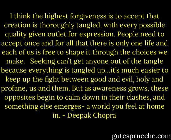 I think the highest forgiveness is to accept that creation is thoroughly tangled, with every possible quality given outlet for expression. People need to accept once and for all that there is only one life and each of us is free to shape it through the choices we make. <br /><br />Seeking can’t get anyone out of the tangle because everything is tangled up…it’s much easier to keep up the fight between good and evil, holy and profane, us and them. But as awareness grows, these opposites begin to calm down in their clashes, and something else emerges- a world you feel at home in. - Deepak Chopra