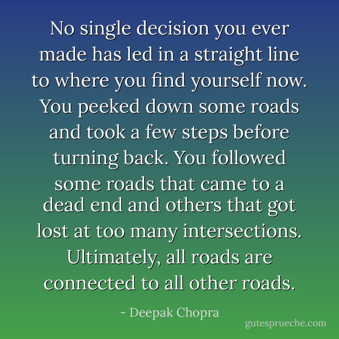 No single decision you ever made has led in a straight line to where you find yourself now. You peeked down some roads and took a few steps before turning back. You followed some roads that came to a dead end and others that got lost at too many intersections. Ultimately, all roads are connected to all other roads. - Deepak Chopra