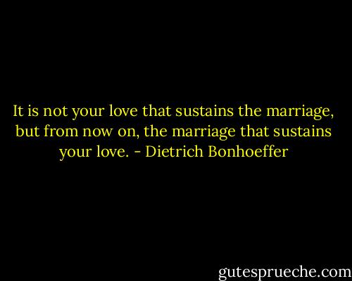 It is not your love that sustains the marriage, but from now on, the marriage that sustains your love. - Dietrich Bonhoeffer