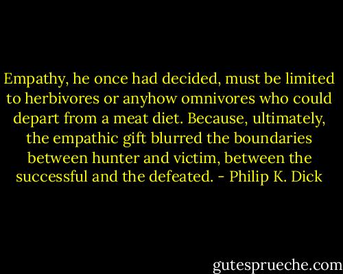 Empathy, he once had decided, must be limited to herbivores or anyhow omnivores who could depart from a meat diet. Because, ultimately, the empathic gift blurred the boundaries between hunter and victim, between the successful and the defeated. - Philip K. Dick