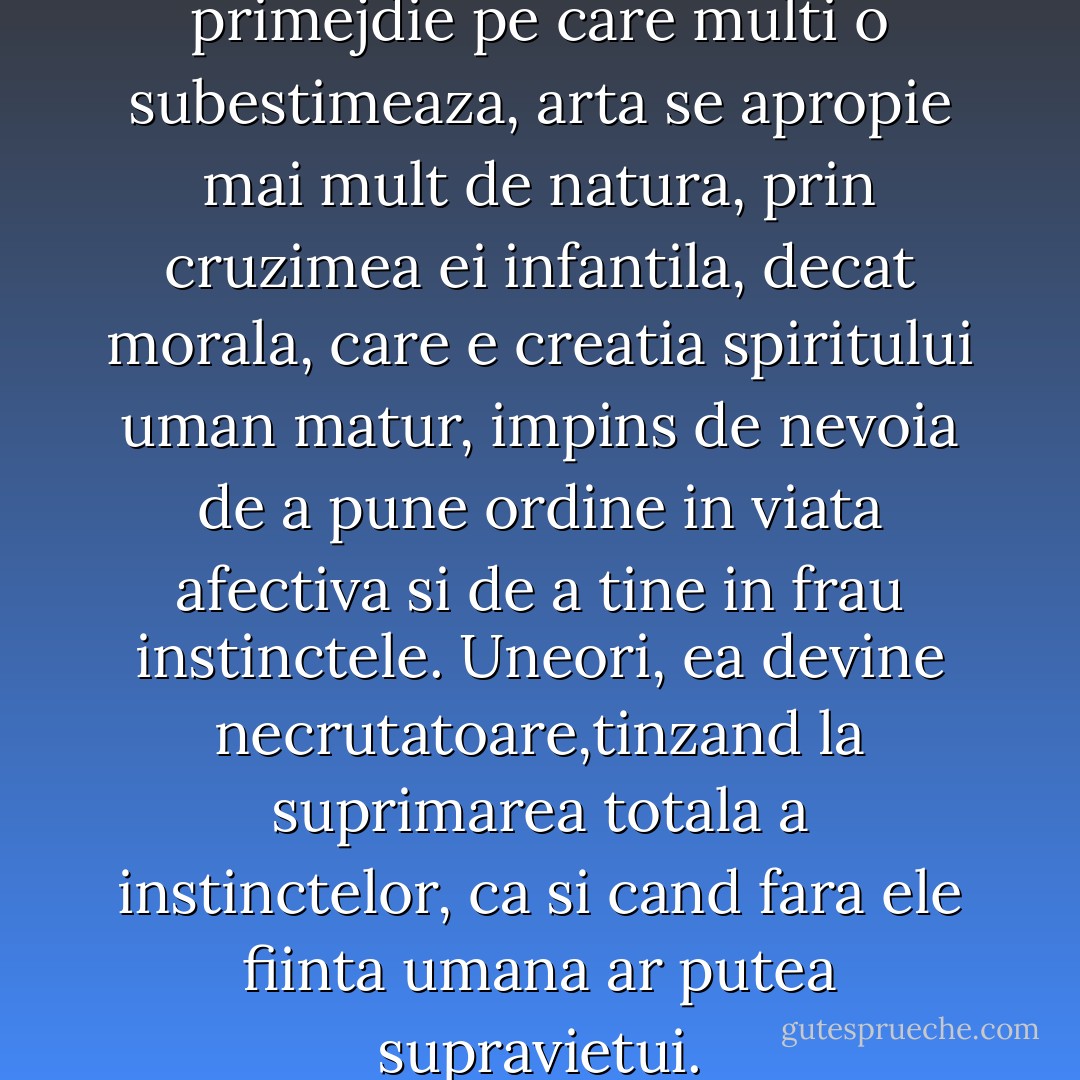 Morala constituie pentru arta o primejdie pe care multi o subestimeaza, arta se apropie mai mult de natura, prin cruzimea ei infantila, decat morala, care e creatia spiritului uman matur, impins de nevoia de a pune ordine in viata afectiva si de a tine in frau instinctele. Uneori, ea devine necrutatoare,tinzand la suprimarea totala a instinctelor, ca si cand fara ele fiinta umana ar putea supravietui. - Marin Preda