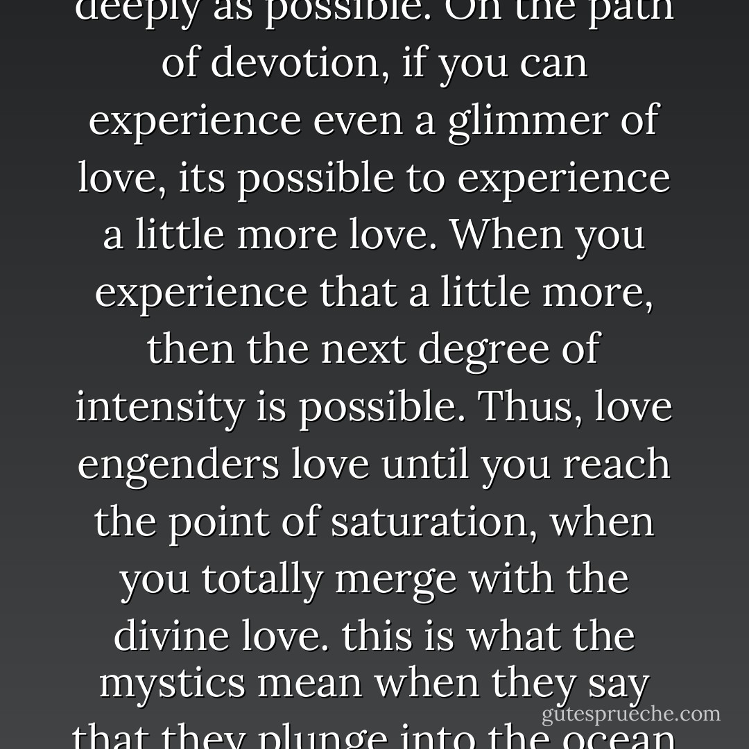 Time exists so that you can experience these flavors as deeply as possible. On the path of devotion, if you can experience even a glimmer of love, its possible to experience a little more love. When you experience that a little more, then the next degree of intensity is possible. Thus, love engenders love until you reach the point of saturation, when you totally merge with the divine love. this is what the mystics mean when they say that they plunge into the ocean of love to drown themselves. - Deepak Chopra