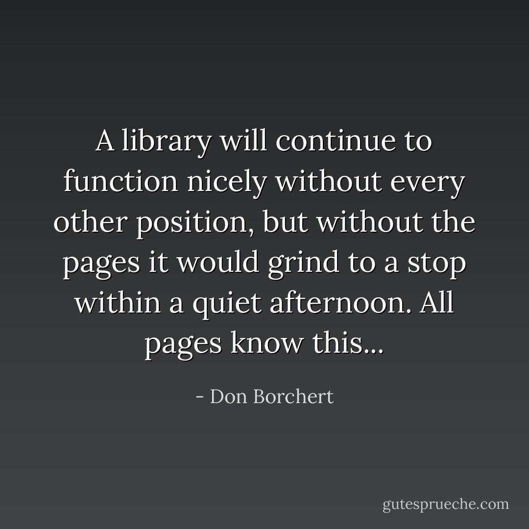 A library will continue to function nicely without every other position, but without the pages it would grind to a stop within a quiet afternoon. All pages know this... - Don Borchert