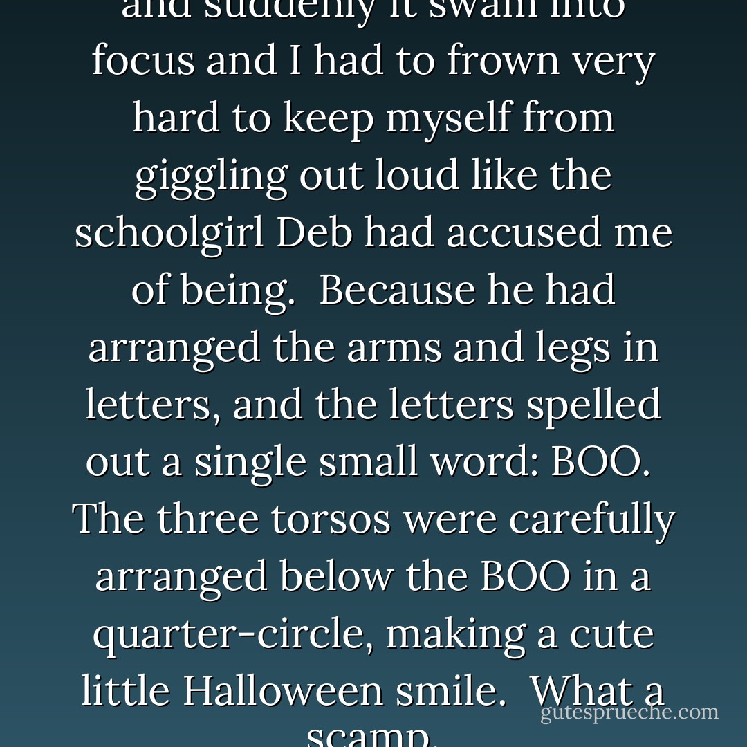 It took me a moment. I blinked, and suddenly it swam into focus and I had to frown very hard to keep myself from giggling out loud like the schoolgirl Deb had accused me of being.<br /> Because he had arranged the arms and legs in letters, and the letters spelled out a single small word: BOO.<br /> The three torsos were carefully arranged below the BOO in a quarter-circle, making a cute little Halloween smile.<br /> What a scamp. - Jeff Lindsay