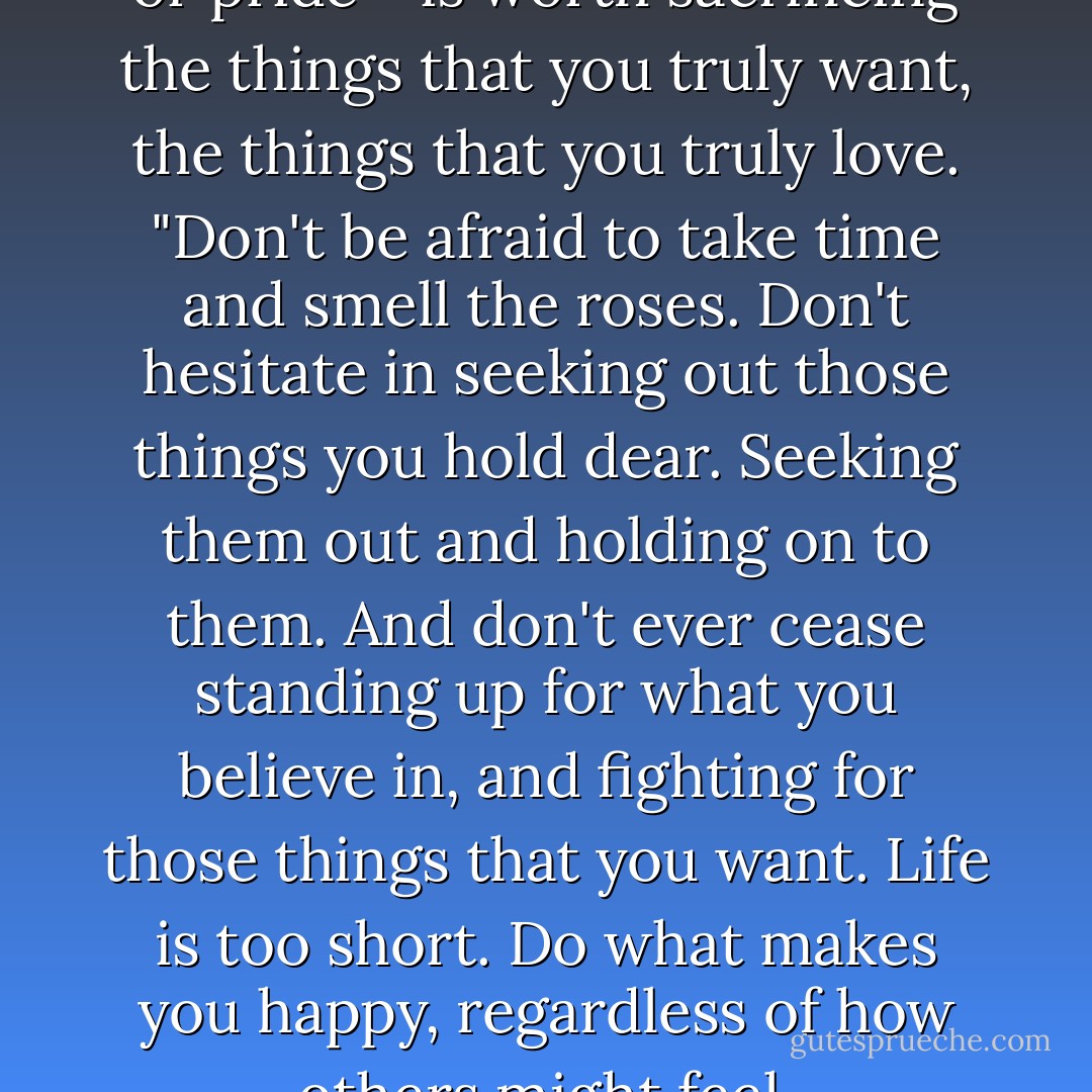 Nothing - not prestige, power or pride - is worth sacrificing the things that you truly want, the things that you truly love. "Don't be afraid to take time and smell the roses. Don't hesitate in seeking out those things you hold dear. Seeking them out and holding on to them. And don't ever cease standing up for what you believe in, and fighting for those things that you want. Life is too short. Do what makes you happy, regardless of how others might feel. - Brenda Jackson