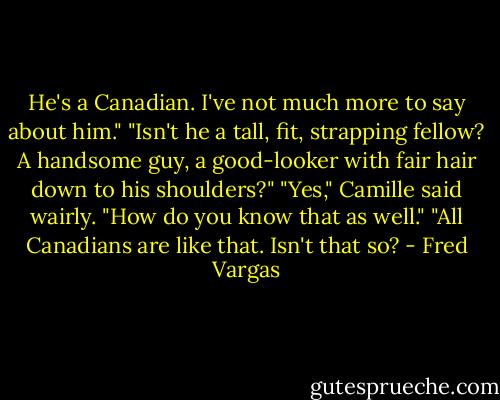 He's a Canadian. I've not much more to say about him." "Isn't he a tall, fit, strapping fellow? A handsome guy, a good-looker with fair hair down to his shoulders?" "Yes," Camille said wairly. "How do you know that as well." "All Canadians are like that. Isn't that so? - Fred Vargas
