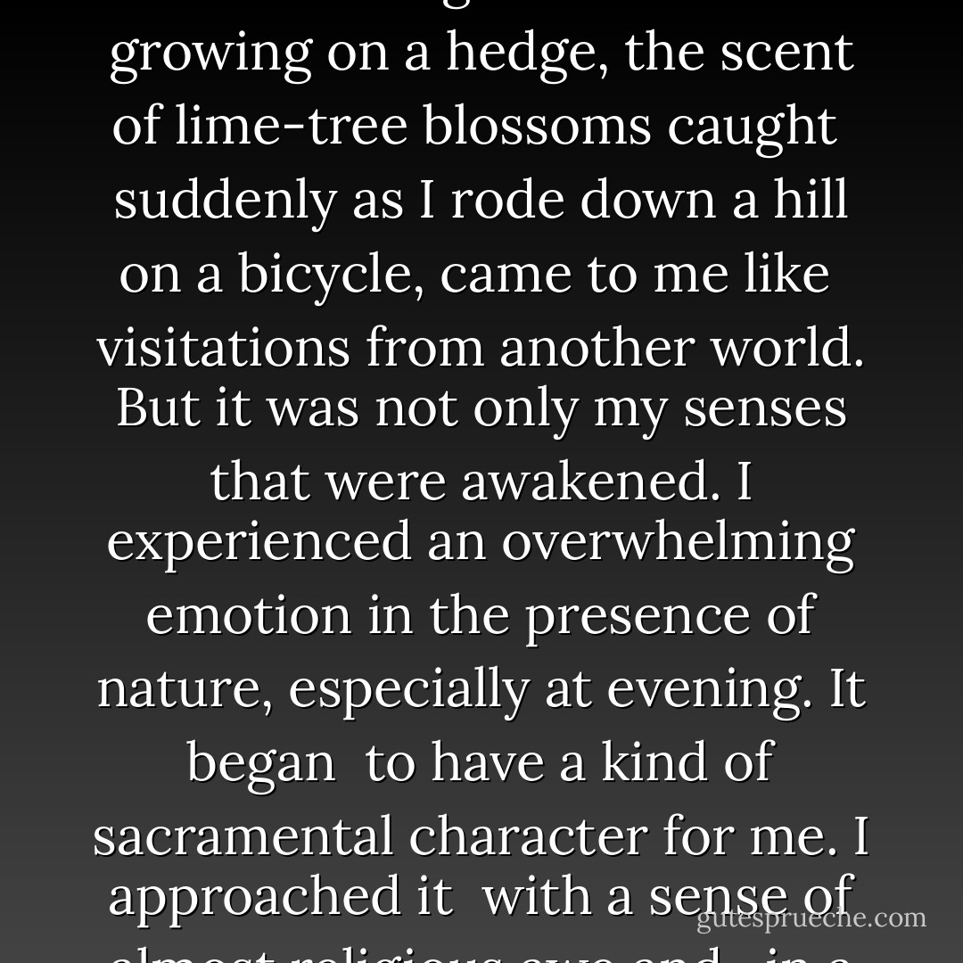 I was suddenly made aware of another world of beauty and mystery <br />such as I had never imagined to exist, except in poetry. <br />It was as though I had begun to see and smell and hear for the first <br />time. The world appeared to me as Wordsworth describes <br />with “the glory and freshness of a dream.” The sight of a wild rose<br />growing on a hedge, the scent of lime-tree blossoms caught <br />suddenly as I rode down a hill on a bicycle, came to me like <br />visitations from another world. But it was not only my senses<br />that were awakened. I experienced an overwhelming emotion<br />in the presence of nature, especially at evening. It began <br />to have a kind of sacramental character for me. I approached it <br />with a sense of almost religious awe and , in a hush that <br />comes before sunset, I felt again the presence of an almost <br />unfathomable mystery. The song of the birds, the shape <br />of the trees, the colors of the sunset, were so many signs <br />of the presence, which seemed to be drawing me to itself. - Bede Griffiths