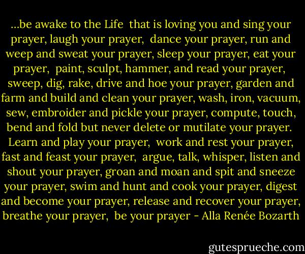 …be awake to the Life <br />that is loving you and<br />sing your prayer, laugh your prayer, <br />dance your prayer, run<br />and weep and sweat your prayer,<br />sleep your prayer, eat your prayer, <br />paint, sculpt, hammer, and read your prayer, <br />sweep, dig, rake, drive and hoe your prayer,<br />garden and farm and build and clean your prayer,<br />wash, iron, vacuum, sew, embroider and pickle your prayer,<br />compute, touch, bend and fold but never delete<br />or mutilate your prayer.<br /><br />Learn and play your prayer, <br />work and rest your prayer,<br />fast and feast your prayer, <br />argue, talk, whisper, listen and shout your prayer,<br />groan and moan and spit and sneeze your prayer,<br />swim and hunt and cook your prayer,<br />digest and become your prayer,<br />release and recover your prayer,<br />breathe your prayer, <br />be your prayer - Alla Renée Bozarth