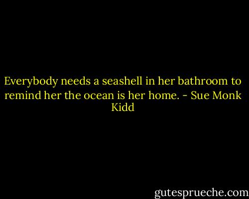 Everybody needs a seashell in her bathroom to remind her the ocean is her home. - Sue Monk Kidd