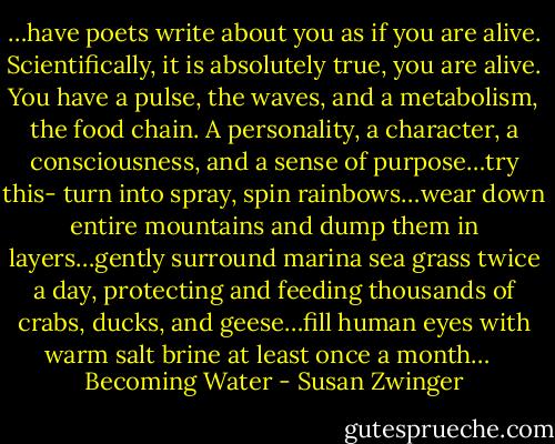 …have poets write about you as if you are alive. Scientifically, it is absolutely true, you are alive. You have a pulse, the waves, and a metabolism, the food chain. A personality, a character, a consciousness, and a sense of purpose…try this- turn into spray, spin rainbows…wear down entire mountains and dump them in layers…gently surround marina sea grass twice a day, protecting and feeding thousands of crabs, ducks, and geese…fill human eyes with warm salt brine at least once a month… <br /><br />Becoming Water - Susan Zwinger