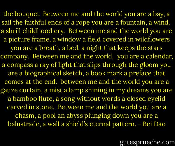 the bouquet<br /><br />Between me and the world<br />you are a bay, a sail<br />the faithful ends of a rope<br />you are a fountain, a wind, <br />a shrill childhood cry.<br /><br />Between me and the world<br />you are a picture frame, a window<br />a field covered in wildflowers<br />you are a breath, a bed,<br />a night that keeps the stars company.<br /><br />Between me and the world, <br />you are a calendar, a compass<br />a ray of light that slips through the gloom<br />you are a biographical sketch, a book mark<br />a preface that comes at the end.<br /><br />between me and the world<br />you are a gauze curtain, a mist<br />a lamp shining in my dreams<br />you are a bamboo flute, a song without words<br />a closed eyelid carved in stone.<br /><br />Between me and the world<br />you are a chasm, a pool<br />an abyss plunging down<br />you are a balustrade, a wall<br />a shield’s eternal pattern. - Bei Dao
