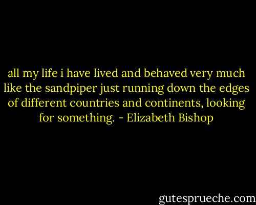 all my life i have lived and behaved very much like the sandpiper just running down the edges of different countries and continents, looking for something. - Elizabeth Bishop