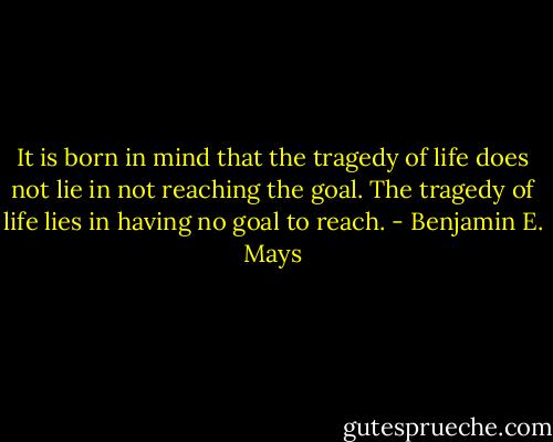 It is born in mind that the tragedy of life does not lie in not reaching the goal. The tragedy of life lies in having no goal to reach. - Benjamin E. Mays