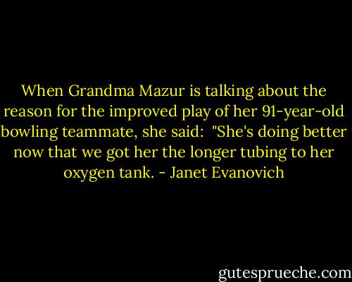 When Grandma Mazur is talking about the reason for the improved play of her 91-year-old bowling teammate, she said: <br />"She's doing better now that we got her the longer tubing to her oxygen tank. - Janet Evanovich