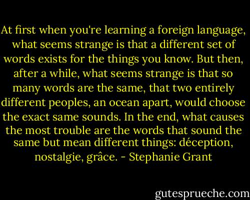 At first when you're learning a foreign language, what seems strange is that a different set of words exists for the things you know. But then, after a while, what seems strange is that so many words are the same, that two entirely different peoples, an ocean apart, would choose the exact same sounds. In the end, what causes the most trouble are the words that sound the same but mean different things: déception, nostalgie, grâce. - Stephanie Grant