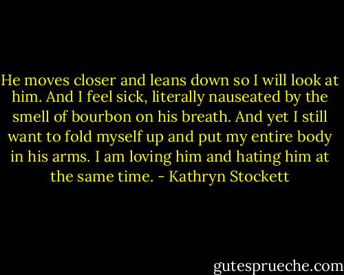 He moves closer and leans down so I will look at him. And I feel sick, literally nauseated by the smell of bourbon on his breath. And yet I still want to fold myself up and put my entire body in his arms. I am loving him and hating him at the same time. - Kathryn Stockett