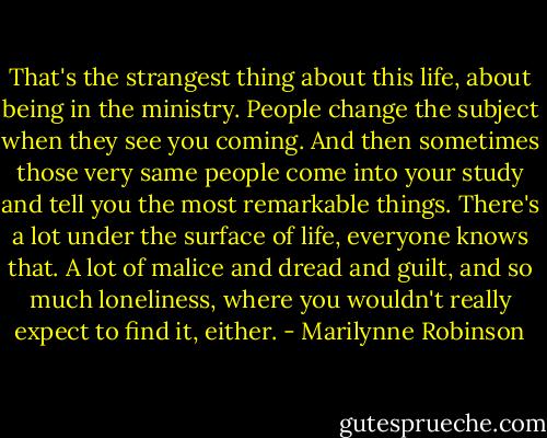 That's the strangest thing about this life, about being in the ministry. People change the subject when they see you coming. And then sometimes those very same people come into your study and tell you the most remarkable things. There's a lot under the surface of life, everyone knows that. A lot of malice and dread and guilt, and so much loneliness, where you wouldn't really expect to find it, either. - Marilynne Robinson