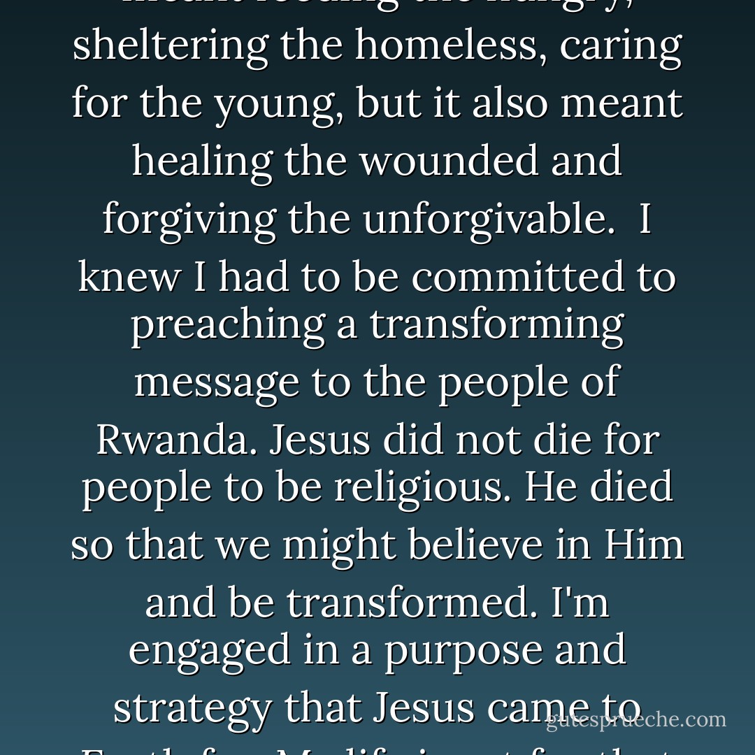 I knew that to really minister to Rwanda's needs meant working toward reconciliation in the prisons, in the churches, and in the cities and villages throughout the country. It meant feeding the hungry, sheltering the homeless, caring for the young, but it also meant healing the wounded and forgiving the unforgivable.<br /><br />I knew I had to be committed to preaching a transforming message to the people of Rwanda. Jesus did not die for people to be religious. He died so that we might believe in Him and be transformed. I'm engaged in a purpose and strategy that Jesus came to Earth for. My life is set for that divine purpose in Jesus Christ. I was called to that--proclaiming the message of transformation through Jesus Christ. - John Rucyahana