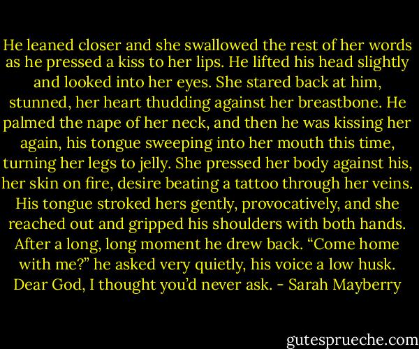 He leaned closer and she swallowed the rest of her words as he pressed a kiss to her lips. He lifted his head slightly and looked into her eyes. She stared back at him, stunned, her heart thudding against her breastbone. He palmed the nape of her neck, and then he was kissing her again, his tongue sweeping into her mouth this time, turning her legs to jelly.<br />She pressed her body against his, her skin on fire, desire beating a tattoo through her veins. His tongue stroked hers gently, provocatively, and she reached out and gripped his shoulders with both hands.<br />After a long, long moment he drew back. “Come home with me?” he asked very quietly, his voice a low husk.<br />Dear God, I thought you’d never ask. - Sarah Mayberry