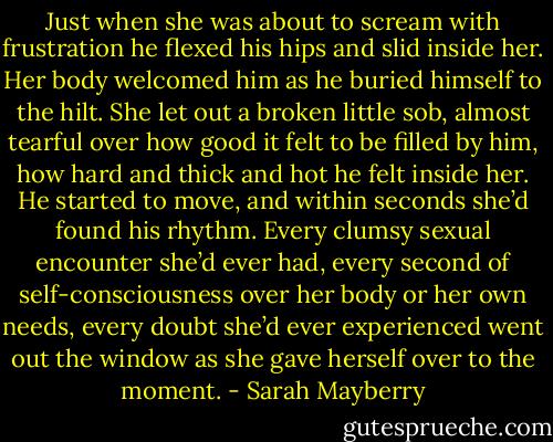 Just when she was about to scream with frustration he flexed his hips and slid inside her. Her body welcomed him as he buried himself to the hilt. She let out a broken little sob, almost tearful over how good it felt to be filled by him, how hard and thick and hot he felt inside her.<br />He started to move, and within seconds she’d found his rhythm. Every clumsy sexual encounter she’d ever had, every second of self-consciousness over her body or her own needs, every doubt she’d ever experienced went out the window as she gave herself over to the moment. - Sarah Mayberry