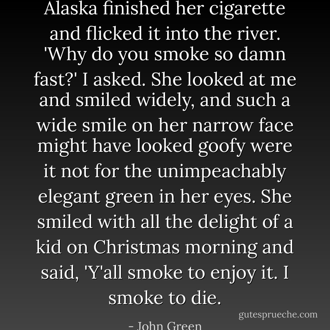Alaska finished her cigarette and flicked it into the river.<br />'Why do you smoke so damn fast?' I asked.<br />She looked at me and smiled widely, and such a wide smile on her narrow face might have looked goofy were it not for the unimpeachably elegant green in her eyes. She smiled with all the delight of a kid on Christmas morning and said, 'Y'all smoke to enjoy it. I smoke to die. - John Green