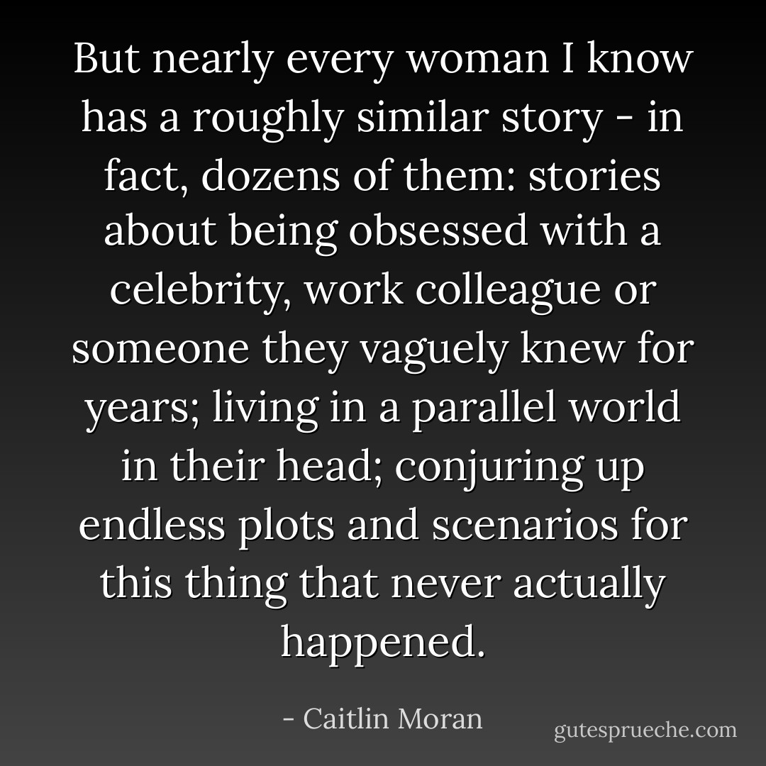But nearly every woman I know has a roughly similar story - in fact, dozens of them: stories about being obsessed with a celebrity, work colleague or someone they vaguely knew for years; living in a parallel world in their head; conjuring up endless plots and scenarios for this thing that never actually happened. - Caitlin Moran