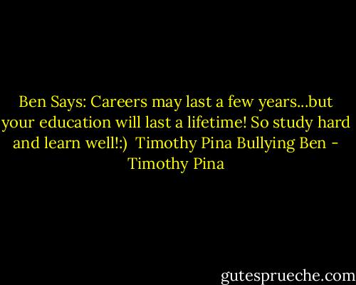 Ben Says: Careers may last a few years...but your education will last a lifetime!<br />So study hard and learn well!:)<br /><br />Timothy Pina<br />Bullying Ben - Timothy Pina