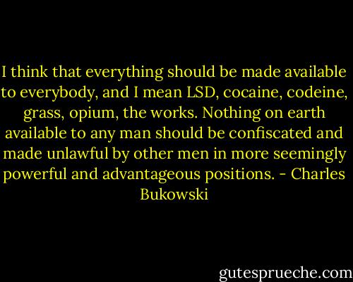I think that everything should be made available to everybody, and I mean LSD, cocaine, codeine, grass, opium, the works. Nothing on earth available to any man should be confiscated and made unlawful by other men in more seemingly powerful and advantageous positions. - Charles Bukowski