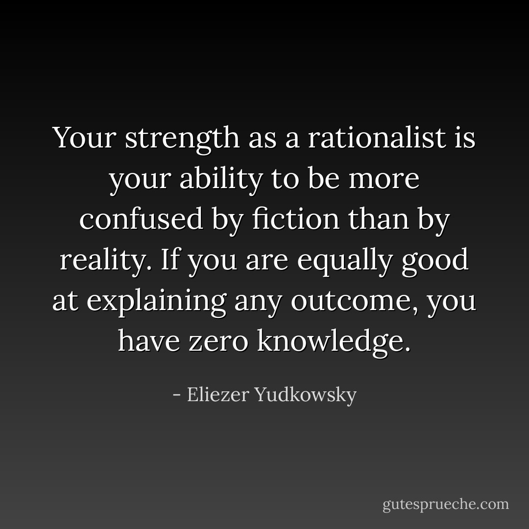 Your strength as a rationalist is your ability to be more confused by fiction than by reality. If you are equally good at explaining any outcome, you have zero knowledge. - Eliezer Yudkowsky