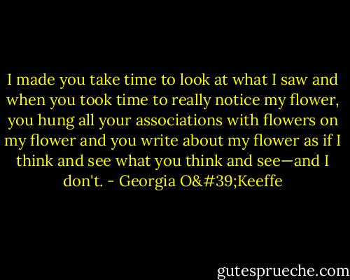 I made you take time to look at what I saw and when you took time to really notice my flower, you hung all your associations with flowers on my flower and you write about my flower as if I think and see what you think and see—and I don't. - Georgia O'Keeffe