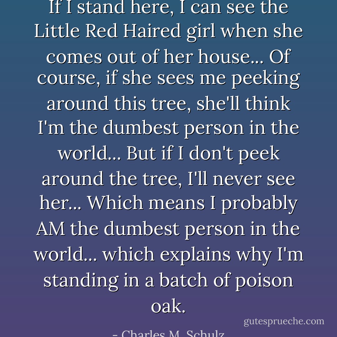 If I stand here, I can see the Little Red Haired girl when she comes out of her house... Of course, if she sees me peeking around this tree, she'll think I'm the dumbest person in the world... But if I don't peek around the tree, I'll never see her... Which means I probably AM the dumbest person in the world... which explains why I'm standing in a batch of poison oak. - Charles M. Schulz