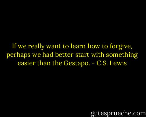 If we really want to learn how to forgive, perhaps we had better start with something easier than the Gestapo. - C.S. Lewis