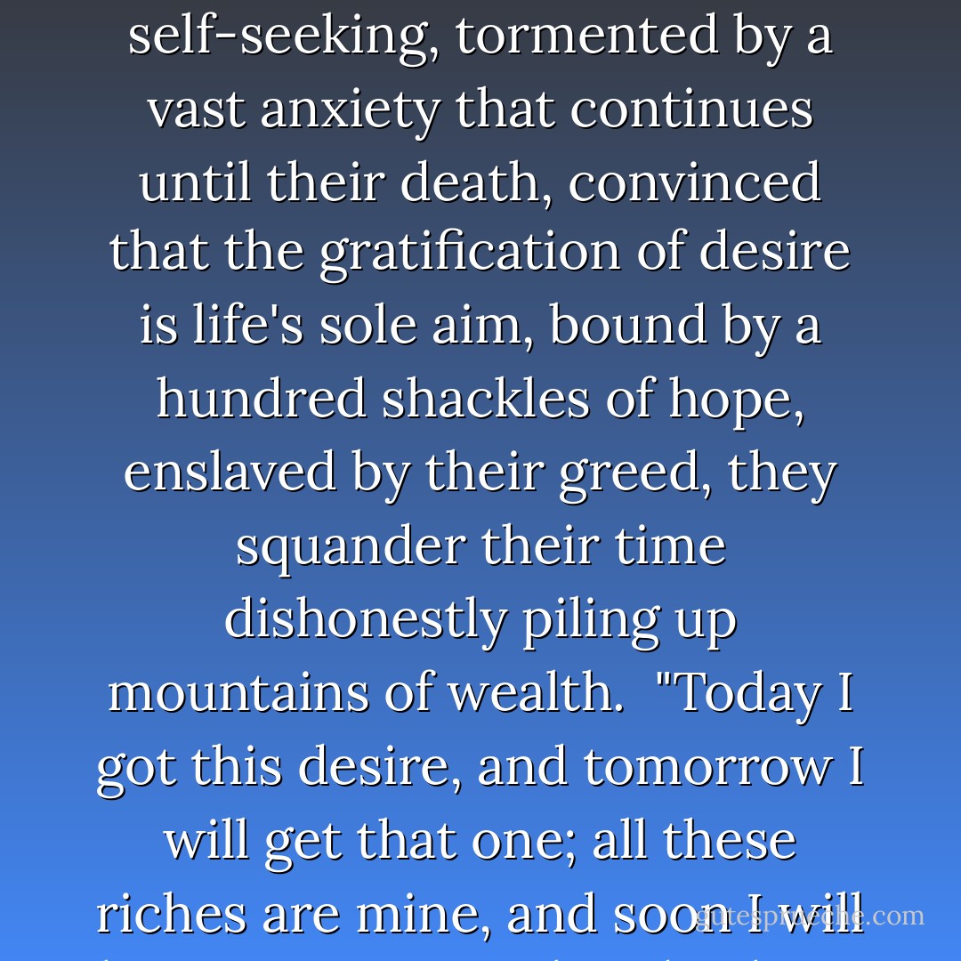 They say that life is an accident, driven by sexual desire, that the universe has no moral order, no truth, no God.<br /><br />Driven by insatiable lusts, drunk on the arrogance of power, hypocritical, deluded, their actions foul with self-seeking, tormented by a vast anxiety that continues until their death, convinced that the gratification of desire is life's sole aim, bound by a hundred shackles of hope, enslaved by their greed, they squander their time dishonestly piling up mountains of wealth.<br /><br />"Today I got this desire, and tomorrow I will get that one; all these riches are mine, and soon I will have even more. Already I have killed these enemies, and soon I will kill the rest. I am the lord, the enjoyer, successful, happy, and strong, noble, and rich, and famous. Who on earth is my equal? - Krishna-Dwaipayana Vyasa