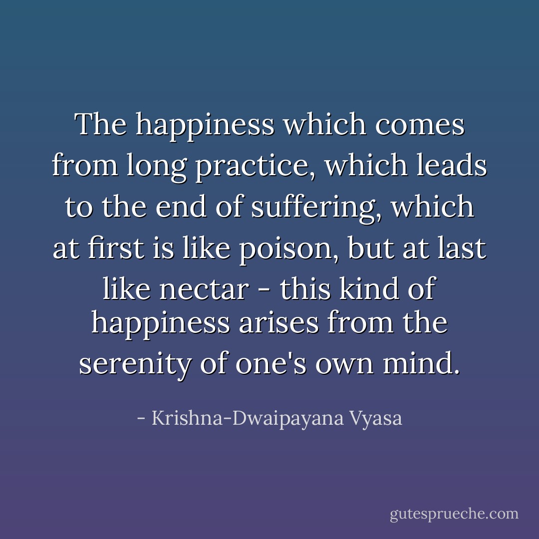 The happiness which comes from long practice, which leads to the end of suffering, which at first is like poison, but at last like nectar - this kind of happiness arises from the serenity of one's own mind. - Krishna-Dwaipayana Vyasa