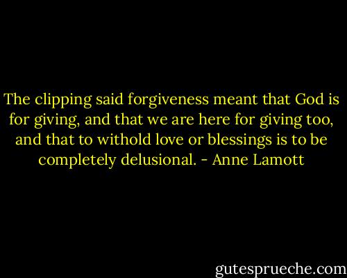 The clipping said forgiveness meant that God is for giving, and that we are here for giving too, and that to withold love or blessings is to be completely delusional. - Anne Lamott