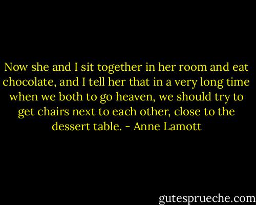 Now she and I sit together in her room and eat chocolate, and I tell her that in a very long time when we both to go heaven, we should try to get chairs next to each other, close to the dessert table. - Anne Lamott