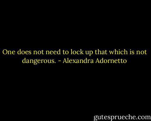 One does not need to lock up that which is not dangerous. - Alexandra Adornetto