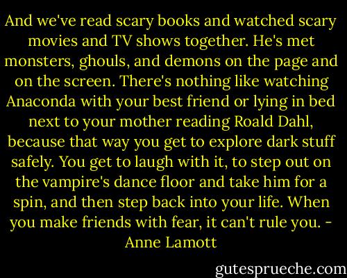 And we've read scary books and watched scary movies and TV shows together. He's met monsters, ghouls, and demons on the page and on the screen. There's nothing like watching Anaconda with your best friend or lying in bed next to your mother reading Roald Dahl, because that way you get to explore dark stuff safely. You get to laugh with it, to step out on the vampire's dance floor and take him for a spin, and then step back into your life. When you make friends with fear, it can't rule you. - Anne Lamott