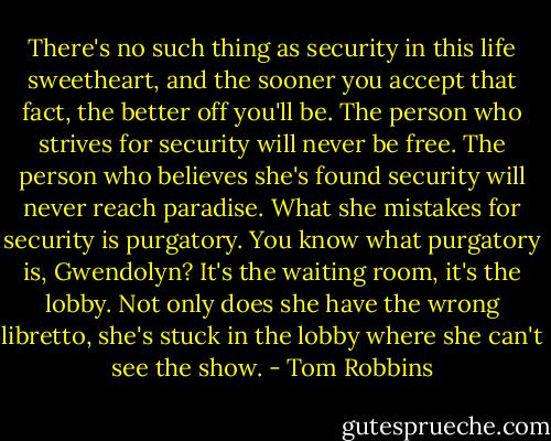 There's no such thing as security in this life sweetheart, and the sooner you accept that fact, the better off you'll be. The person who strives for security will never be free. The person who believes she's found security will never reach paradise. What she mistakes for security is purgatory. You know what purgatory is, Gwendolyn? It's the waiting room, it's the lobby. Not only does she have the wrong libretto, she's stuck in the lobby where she can't see the show. - Tom Robbins