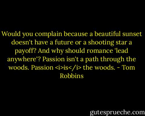Would you complain because a beautiful sunset doesn't have a future or a shooting star a payoff? And why should romance 'lead anywhere'? Passion isn't a path through the woods. Passion <i>is</i> the woods. - Tom Robbins