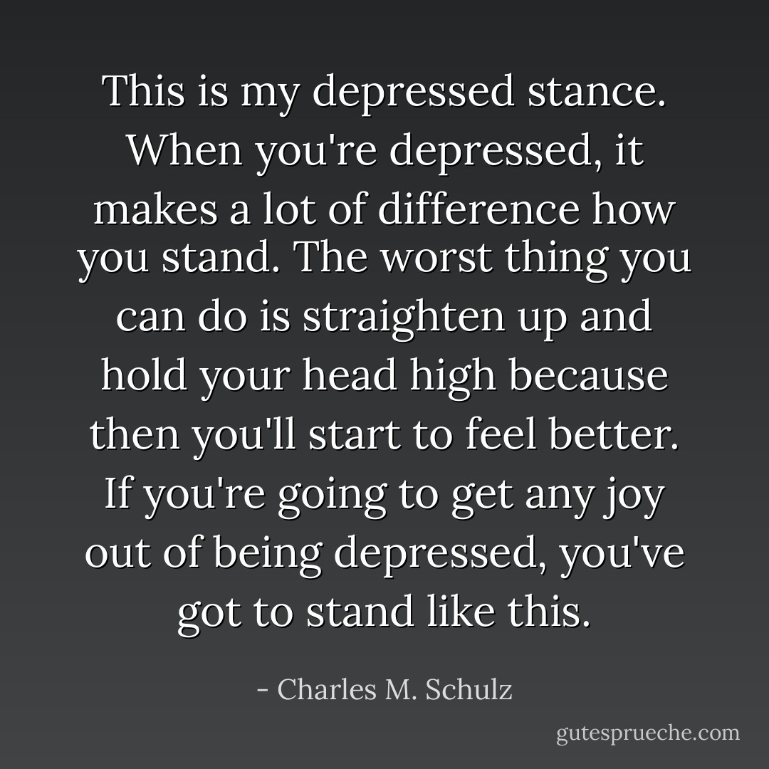This is my depressed stance. When you're depressed, it makes a lot of difference how you stand. The worst thing you can do is straighten up and hold your head high because then you'll start to feel better. If you're going to get any joy out of being depressed, you've got to stand like this. - Charles M. Schulz