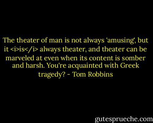 The theater of man is not always 'amusing', but it <i>is</i> always theater, and theater can be marveled at even when its content is somber and harsh. You're acquainted with Greek tragedy? - Tom Robbins