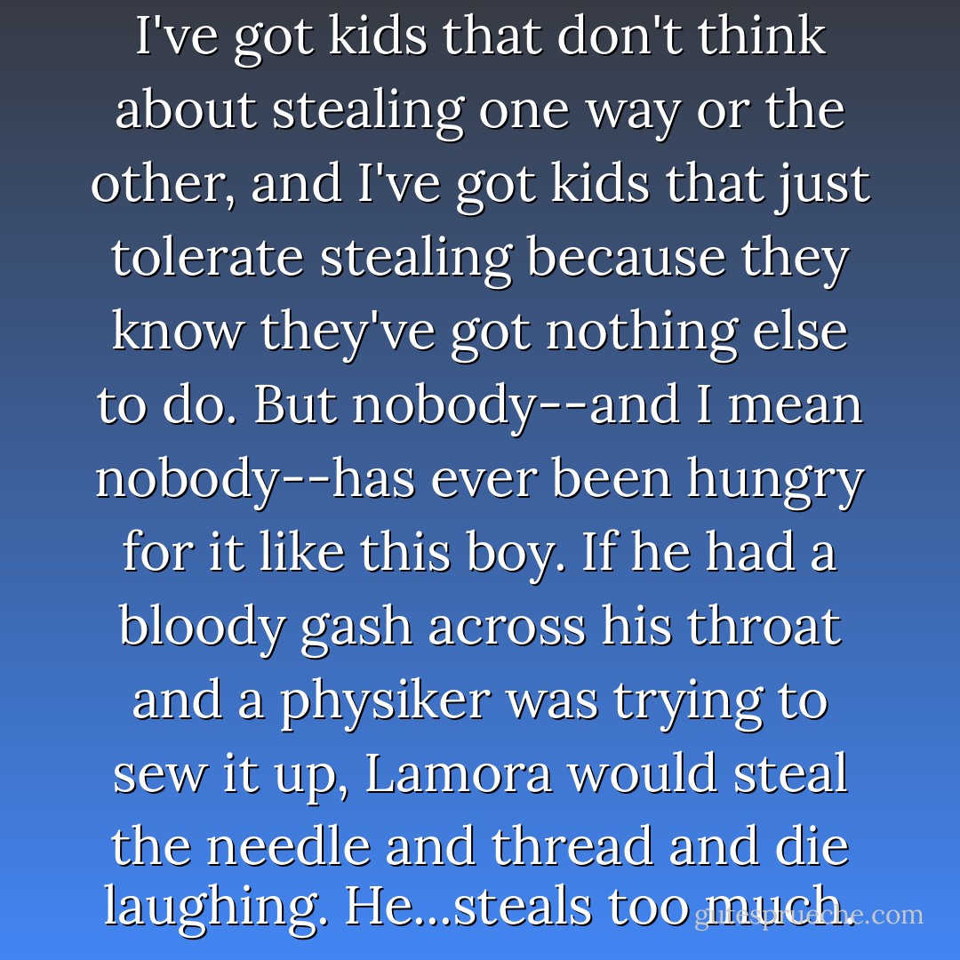 I've got kids that <i>enjoy</i> stealing. I've got kids that don't think about stealing one way or the other, and I've got kids that just <i>tolerate</i> stealing because they know they've got nothing else to do. But nobody--and I mean <i>nobody</i>--has ever been hungry for it like this boy. If he had a bloody gash across his throat and a physiker was trying to sew it up, Lamora would steal the needle and thread and die laughing. He...steals <i>too much</i>. - Scott Lynch