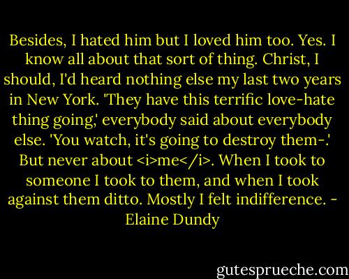 Besides, I hated him but I loved him too. Yes. I know all about that sort of thing. Christ, I should, I'd heard nothing else my last two years in New York. 'They have this terrific love-hate thing going,' everybody said about everybody else. 'You watch, it's going to destroy them-.' But never about <i>me</i>. When I took to someone I took to them, and when I took against them ditto. Mostly I felt indifference. - Elaine Dundy