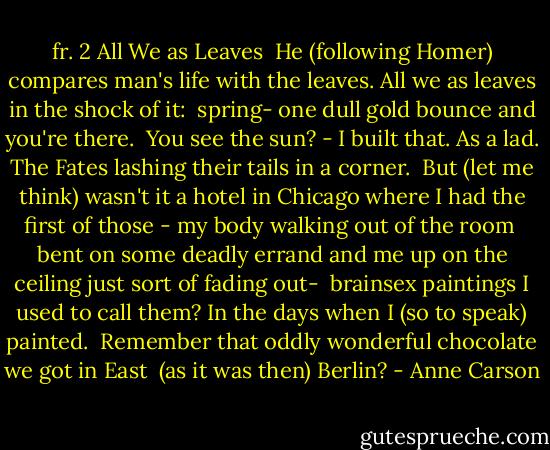 fr. 2<br />All We as Leaves<br /> He (following Homer) compares man's life with the leaves.<br />All we as leaves in the shock of it:<br /> spring-<br />one dull gold bounce and you're there.<br /> You see the sun? - I built that.<br />As a lad. The Fates lashing their tails in a corner.<br /> But (let me think) wasn't it a hotel in Chicago where I had the first of those - my body walking out of the room<br /> bent on some deadly errand<br />and me up on the ceiling just sort of fading out-<br /> brainsex paintings I used to call them?<br />In the days when I (so to speak) painted.<br /> Remember<br />that oddly wonderful chocolate we got in East<br /> (as it was then) Berlin? - Anne Carson