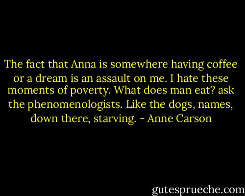 The fact that Anna is somewhere<br />having coffee or a dream<br />is an assault on me.<br />I hate these moments of poverty.<br />What does man eat? ask the phenomenologists.<br />Like the dogs, names,<br />down there,<br />starving. - Anne Carson
