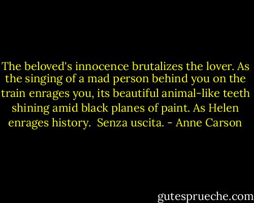 The beloved's innocence<br />brutalizes the lover.<br />As the singing of a mad person<br />behind you on the train<br />enrages you,<br />its beautiful<br />animal-like teeth<br />shining amid black planes<br />of paint.<br />As Helen<br />enrages history.<br /><br />Senza uscita. - Anne Carson